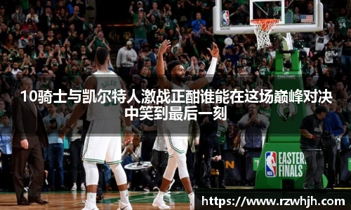 10骑士与凯尔特人激战正酣谁能在这场巅峰对决中笑到最后一刻